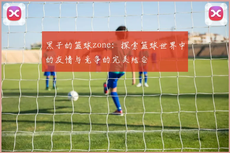 黑子的篮球zone：探索篮球世界中的友情与竞争的完美结合