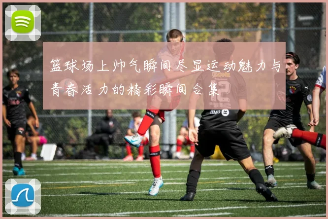 篮球场上帅气瞬间尽显运动魅力与青春活力的精彩瞬间合集