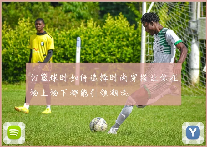 打篮球时如何选择时尚穿搭让你在场上场下都能引领潮流
