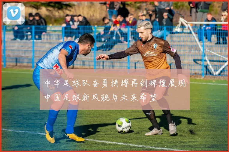 中华足球队奋勇拼搏再创辉煌展现中国足球新风貌与未来希望